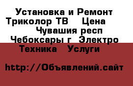 Установка и Ремонт Триколор ТВ. › Цена ­ 1 500 - Чувашия респ., Чебоксары г. Электро-Техника » Услуги   